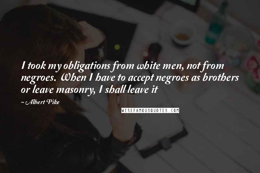 Albert Pike Quotes: I took my obligations from white men, not from negroes. When I have to accept negroes as brothers or leave masonry, I shall leave it