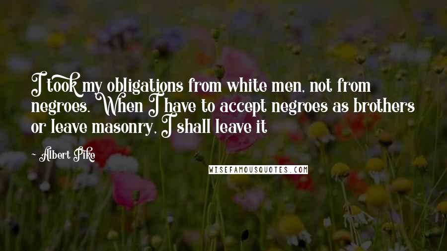 Albert Pike Quotes: I took my obligations from white men, not from negroes. When I have to accept negroes as brothers or leave masonry, I shall leave it