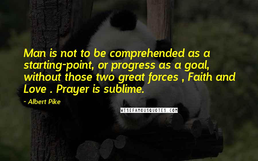 Albert Pike Quotes: Man is not to be comprehended as a starting-point, or progress as a goal, without those two great forces , Faith and Love . Prayer is sublime.