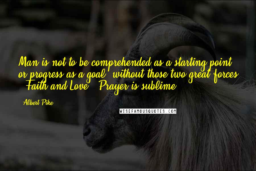 Albert Pike Quotes: Man is not to be comprehended as a starting-point, or progress as a goal, without those two great forces , Faith and Love . Prayer is sublime.