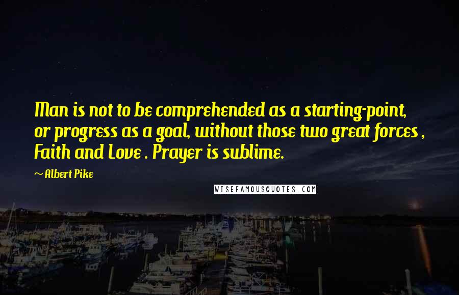 Albert Pike Quotes: Man is not to be comprehended as a starting-point, or progress as a goal, without those two great forces , Faith and Love . Prayer is sublime.