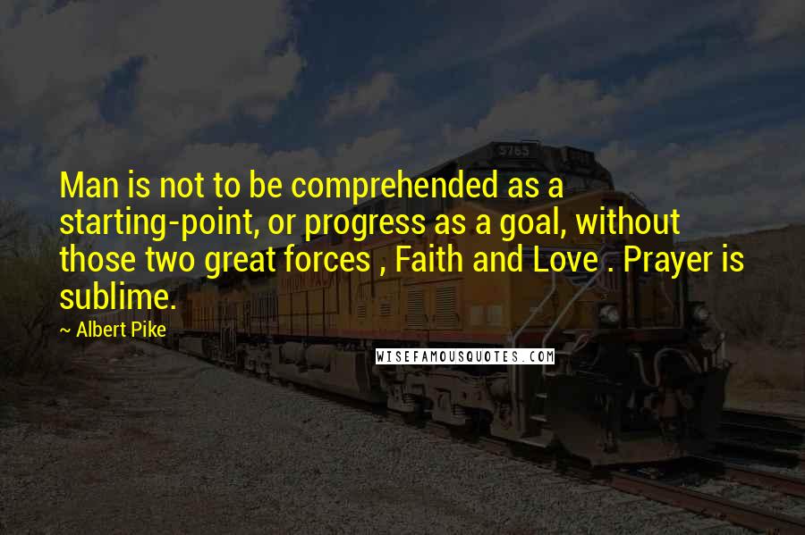 Albert Pike Quotes: Man is not to be comprehended as a starting-point, or progress as a goal, without those two great forces , Faith and Love . Prayer is sublime.