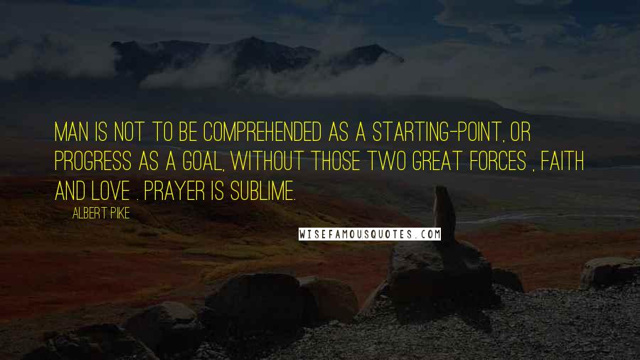 Albert Pike Quotes: Man is not to be comprehended as a starting-point, or progress as a goal, without those two great forces , Faith and Love . Prayer is sublime.