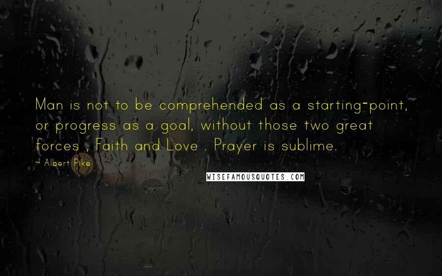 Albert Pike Quotes: Man is not to be comprehended as a starting-point, or progress as a goal, without those two great forces , Faith and Love . Prayer is sublime.