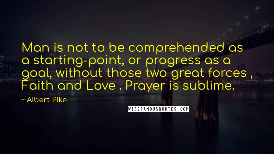 Albert Pike Quotes: Man is not to be comprehended as a starting-point, or progress as a goal, without those two great forces , Faith and Love . Prayer is sublime.