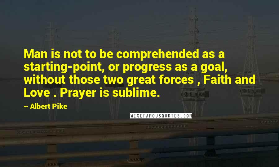 Albert Pike Quotes: Man is not to be comprehended as a starting-point, or progress as a goal, without those two great forces , Faith and Love . Prayer is sublime.