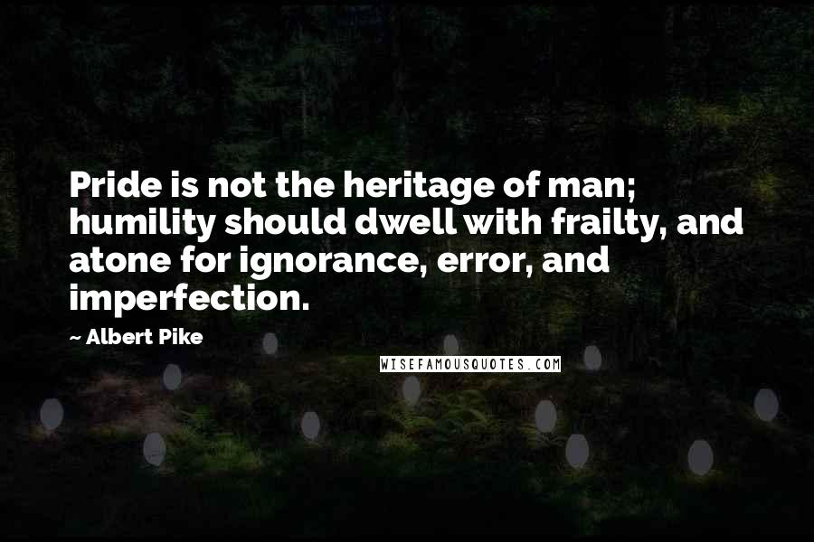 Albert Pike Quotes: Pride is not the heritage of man; humility should dwell with frailty, and atone for ignorance, error, and imperfection.