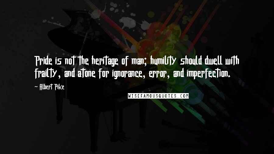 Albert Pike Quotes: Pride is not the heritage of man; humility should dwell with frailty, and atone for ignorance, error, and imperfection.