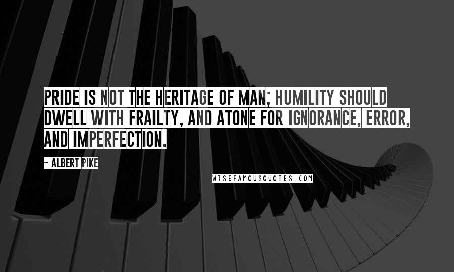 Albert Pike Quotes: Pride is not the heritage of man; humility should dwell with frailty, and atone for ignorance, error, and imperfection.