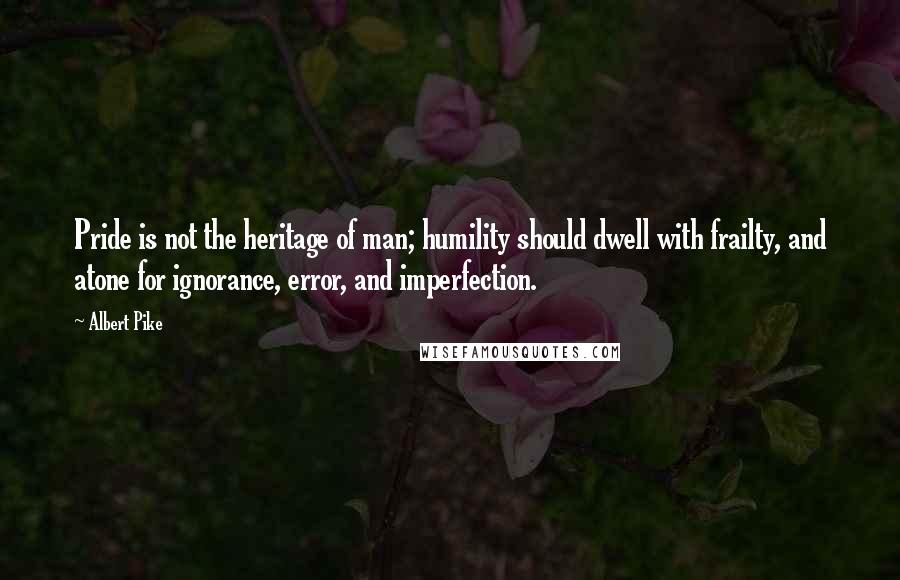 Albert Pike Quotes: Pride is not the heritage of man; humility should dwell with frailty, and atone for ignorance, error, and imperfection.