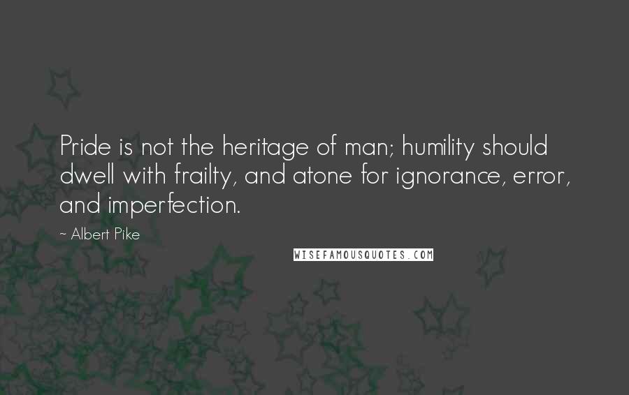 Albert Pike Quotes: Pride is not the heritage of man; humility should dwell with frailty, and atone for ignorance, error, and imperfection.