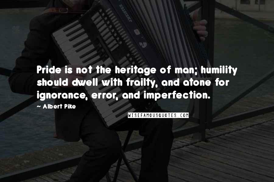 Albert Pike Quotes: Pride is not the heritage of man; humility should dwell with frailty, and atone for ignorance, error, and imperfection.