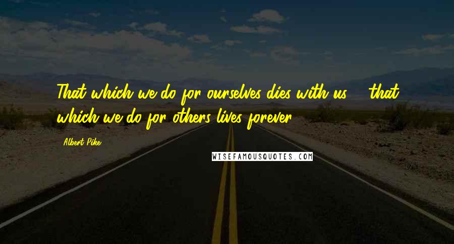 Albert Pike Quotes: That which we do for ourselves dies with us ... that which we do for others lives forever.