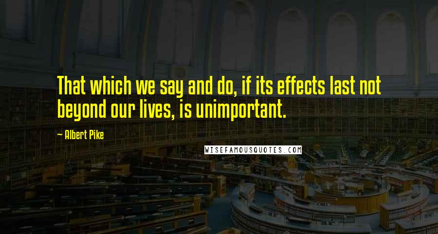 Albert Pike Quotes: That which we say and do, if its effects last not beyond our lives, is unimportant.