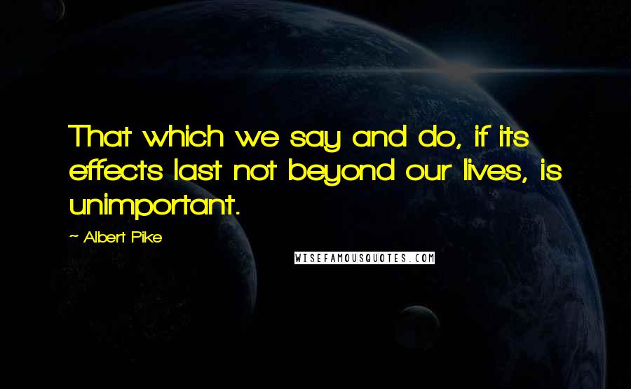 Albert Pike Quotes: That which we say and do, if its effects last not beyond our lives, is unimportant.