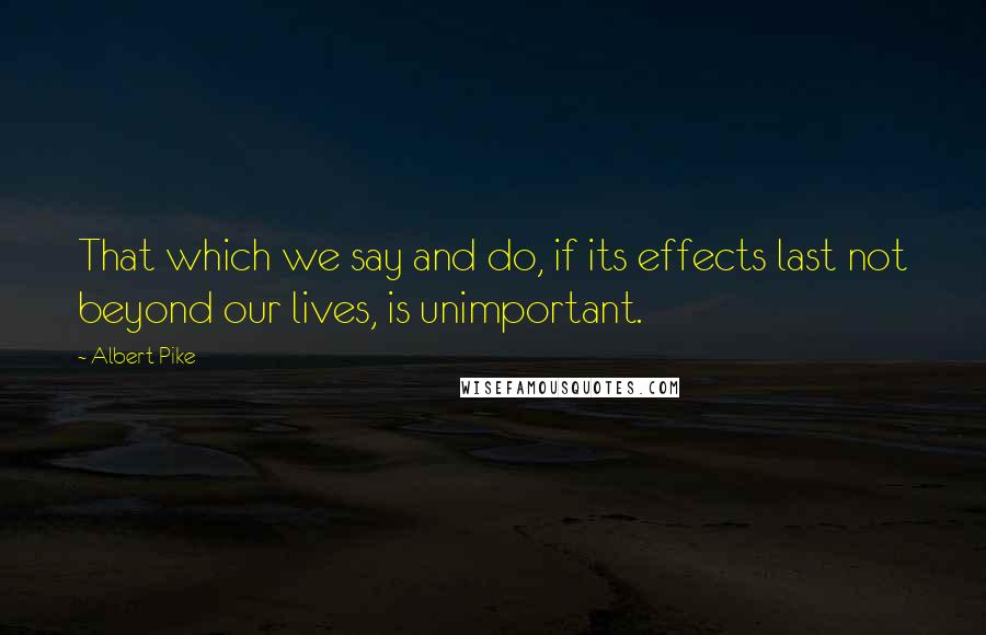 Albert Pike Quotes: That which we say and do, if its effects last not beyond our lives, is unimportant.