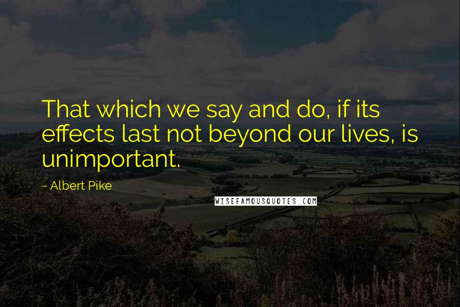 Albert Pike Quotes: That which we say and do, if its effects last not beyond our lives, is unimportant.