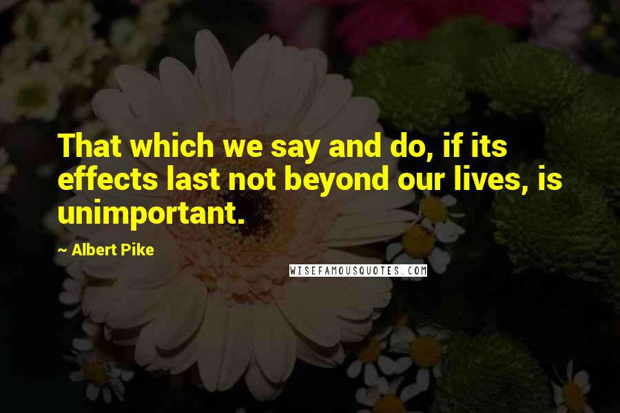 Albert Pike Quotes: That which we say and do, if its effects last not beyond our lives, is unimportant.