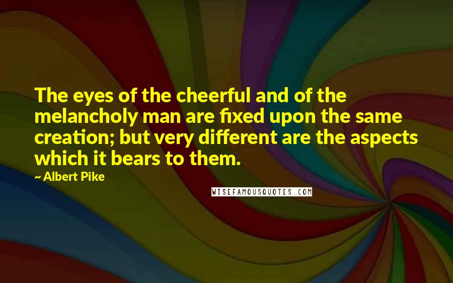 Albert Pike Quotes: The eyes of the cheerful and of the melancholy man are fixed upon the same creation; but very different are the aspects which it bears to them.