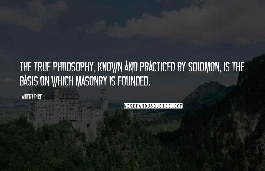 Albert Pike Quotes: The true philosophy, known and practiced by Solomon, is the basis on which Masonry is founded.