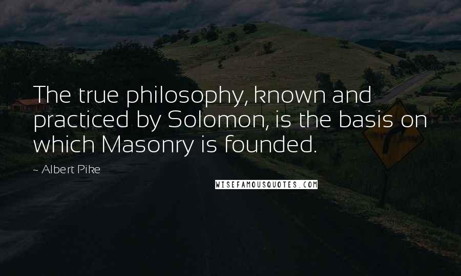 Albert Pike Quotes: The true philosophy, known and practiced by Solomon, is the basis on which Masonry is founded.