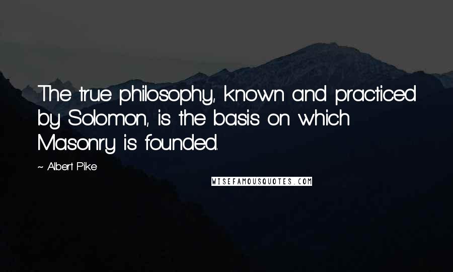 Albert Pike Quotes: The true philosophy, known and practiced by Solomon, is the basis on which Masonry is founded.