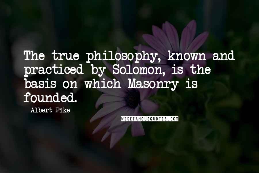 Albert Pike Quotes: The true philosophy, known and practiced by Solomon, is the basis on which Masonry is founded.