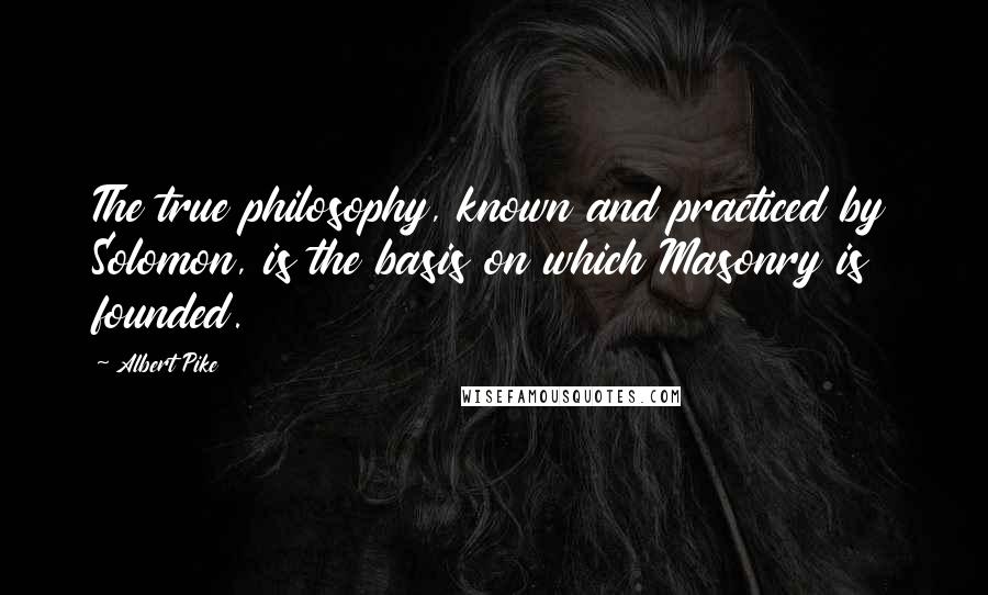 Albert Pike Quotes: The true philosophy, known and practiced by Solomon, is the basis on which Masonry is founded.