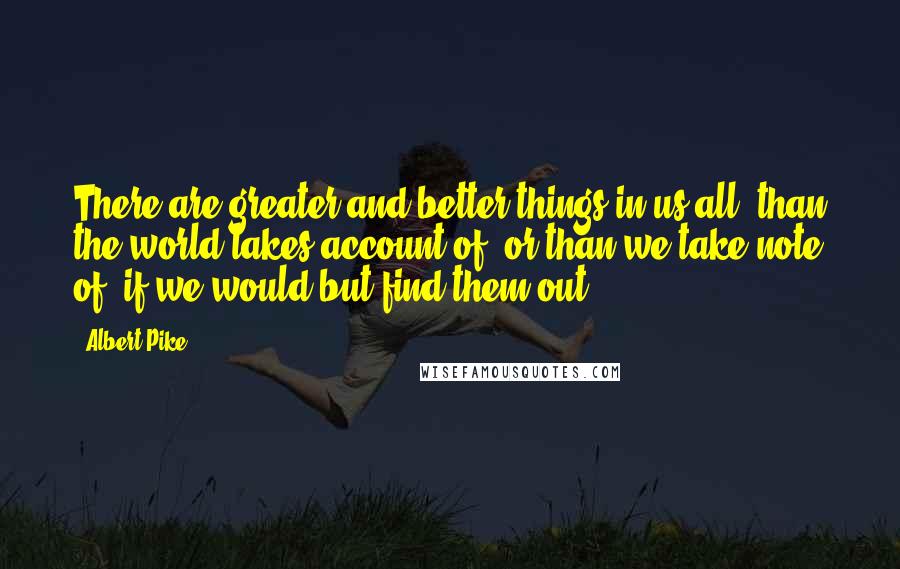 Albert Pike Quotes: There are greater and better things in us all, than the world takes account of, or than we take note of; if we would but find them out.