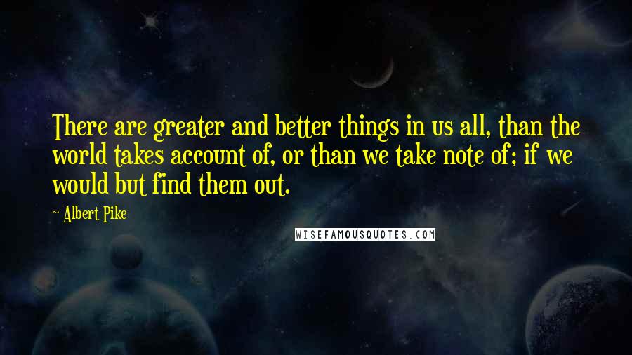 Albert Pike Quotes: There are greater and better things in us all, than the world takes account of, or than we take note of; if we would but find them out.