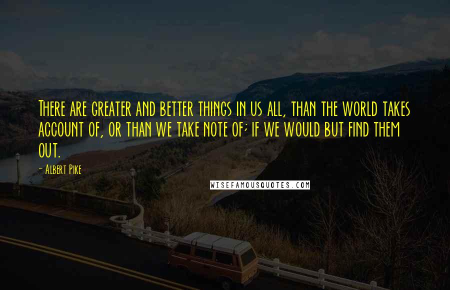 Albert Pike Quotes: There are greater and better things in us all, than the world takes account of, or than we take note of; if we would but find them out.