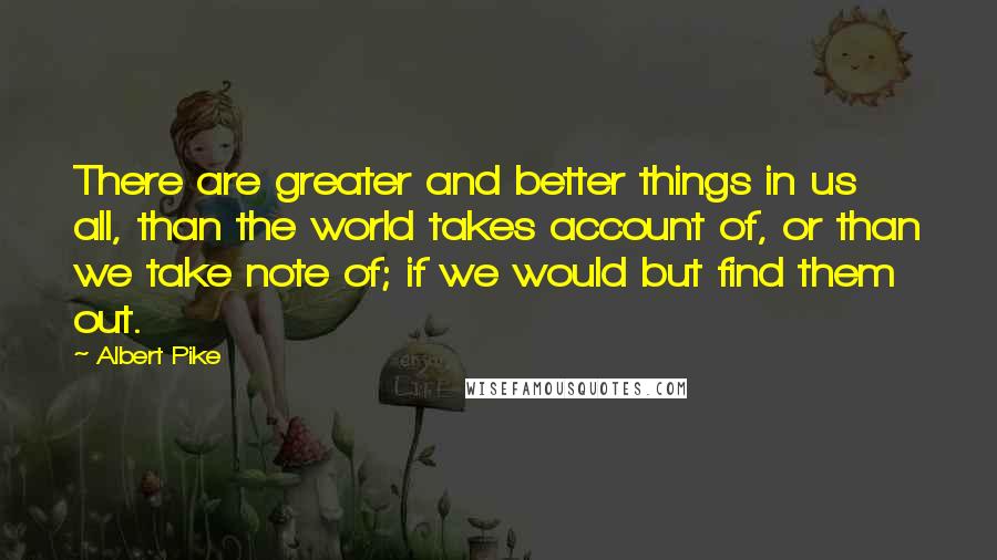 Albert Pike Quotes: There are greater and better things in us all, than the world takes account of, or than we take note of; if we would but find them out.