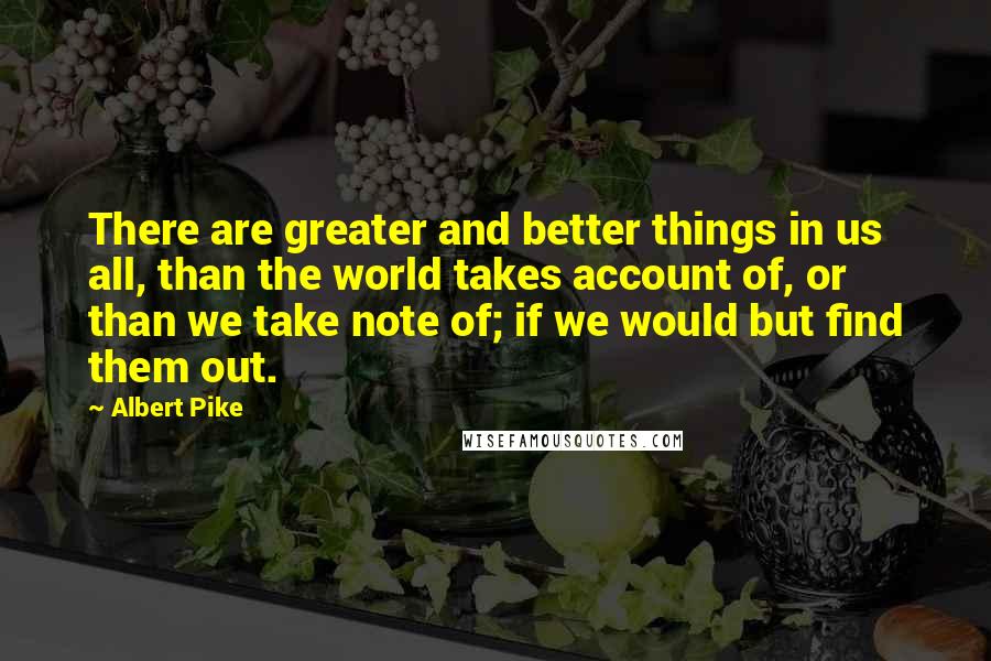 Albert Pike Quotes: There are greater and better things in us all, than the world takes account of, or than we take note of; if we would but find them out.