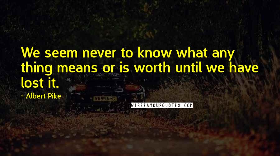 Albert Pike Quotes: We seem never to know what any thing means or is worth until we have lost it.