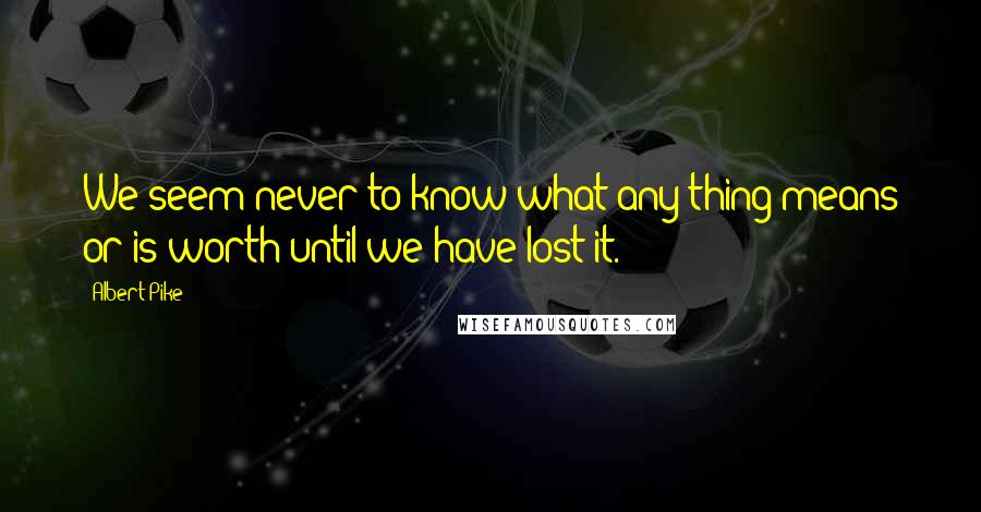 Albert Pike Quotes: We seem never to know what any thing means or is worth until we have lost it.