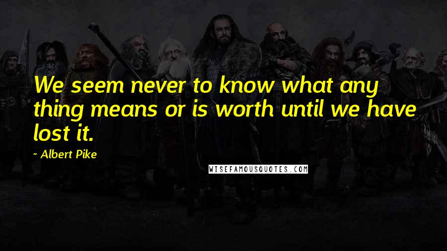 Albert Pike Quotes: We seem never to know what any thing means or is worth until we have lost it.