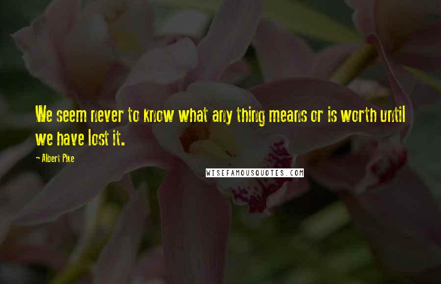 Albert Pike Quotes: We seem never to know what any thing means or is worth until we have lost it.