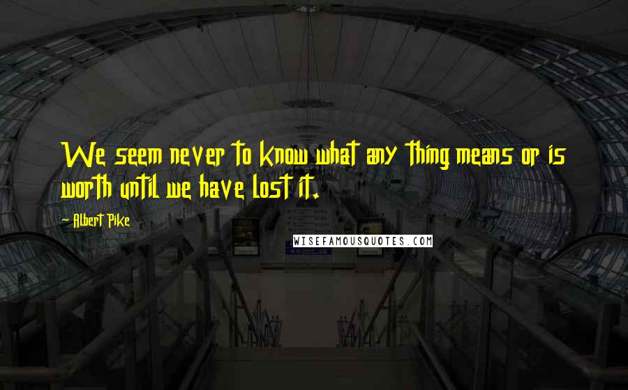 Albert Pike Quotes: We seem never to know what any thing means or is worth until we have lost it.