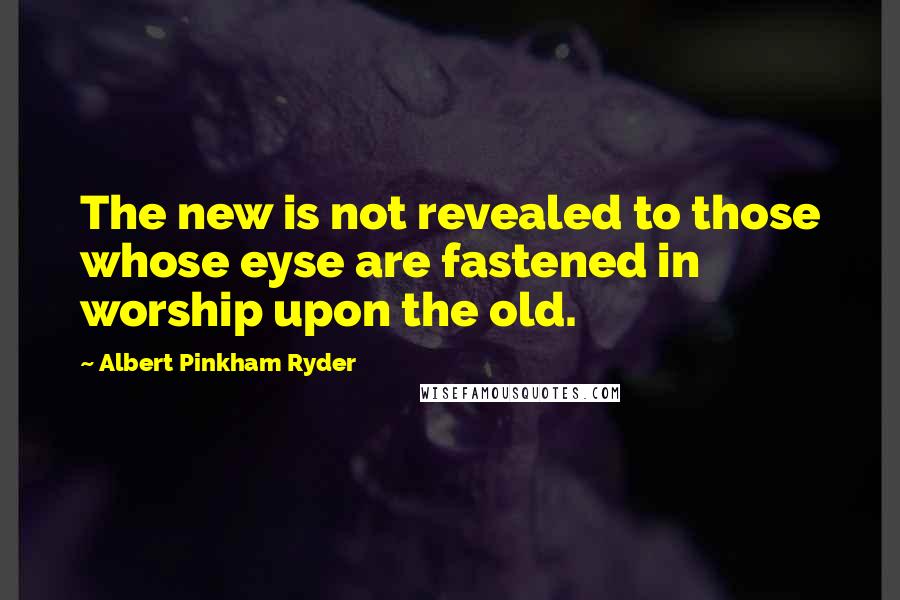 Albert Pinkham Ryder Quotes: The new is not revealed to those whose eyse are fastened in worship upon the old.