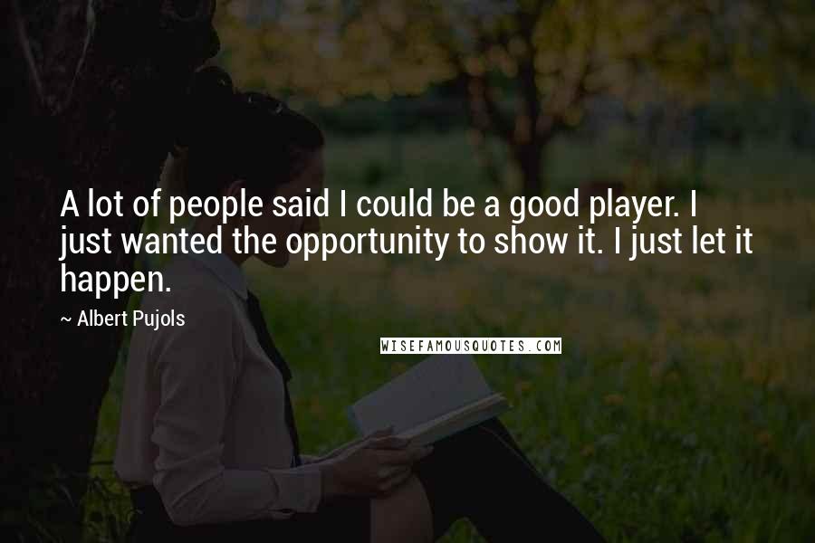 Albert Pujols Quotes: A lot of people said I could be a good player. I just wanted the opportunity to show it. I just let it happen.