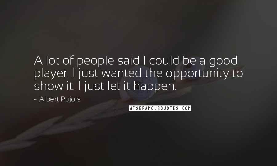 Albert Pujols Quotes: A lot of people said I could be a good player. I just wanted the opportunity to show it. I just let it happen.