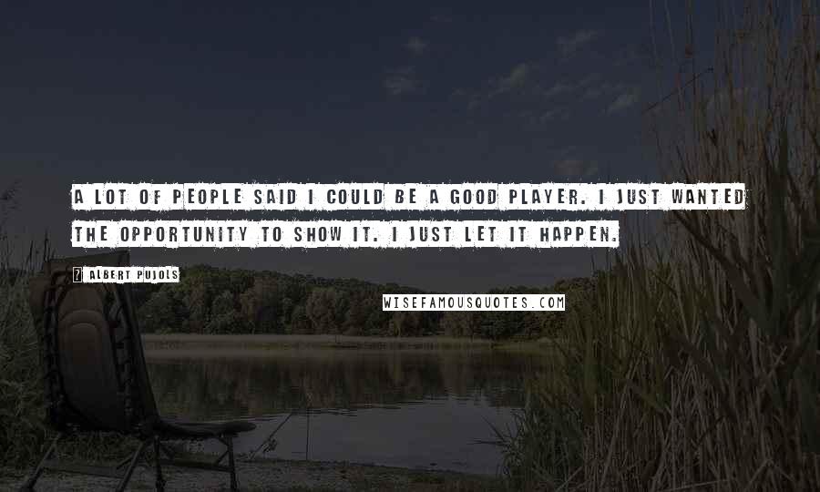 Albert Pujols Quotes: A lot of people said I could be a good player. I just wanted the opportunity to show it. I just let it happen.