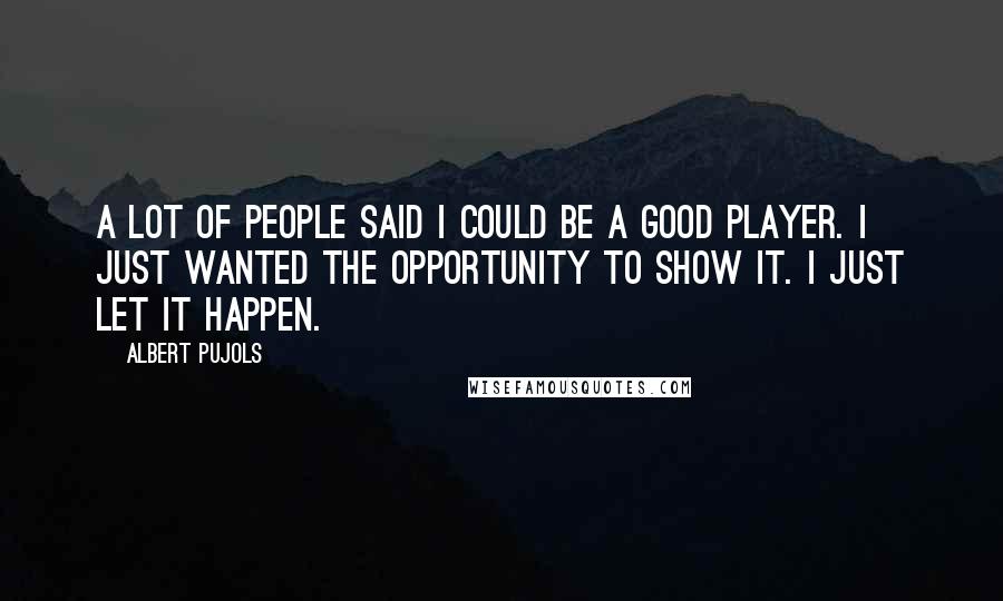 Albert Pujols Quotes: A lot of people said I could be a good player. I just wanted the opportunity to show it. I just let it happen.