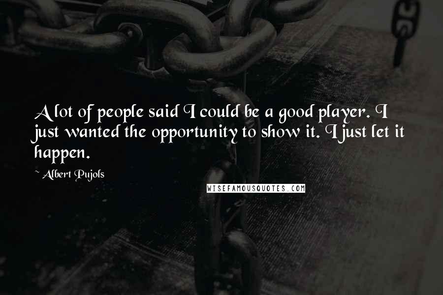 Albert Pujols Quotes: A lot of people said I could be a good player. I just wanted the opportunity to show it. I just let it happen.