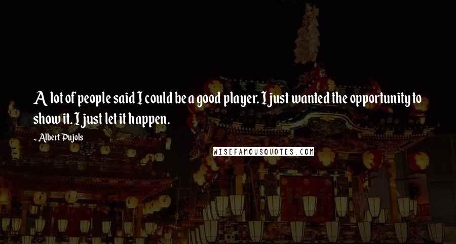 Albert Pujols Quotes: A lot of people said I could be a good player. I just wanted the opportunity to show it. I just let it happen.