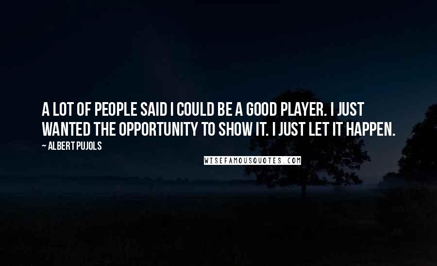 Albert Pujols Quotes: A lot of people said I could be a good player. I just wanted the opportunity to show it. I just let it happen.