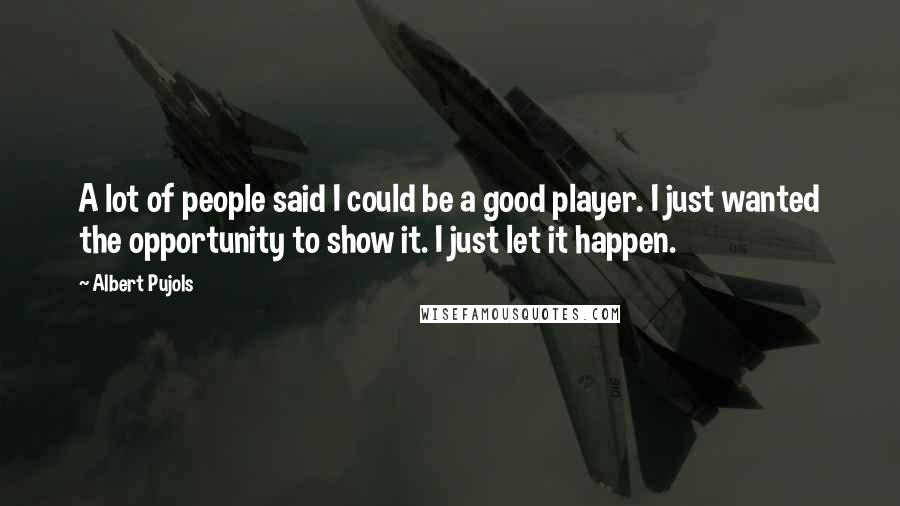 Albert Pujols Quotes: A lot of people said I could be a good player. I just wanted the opportunity to show it. I just let it happen.