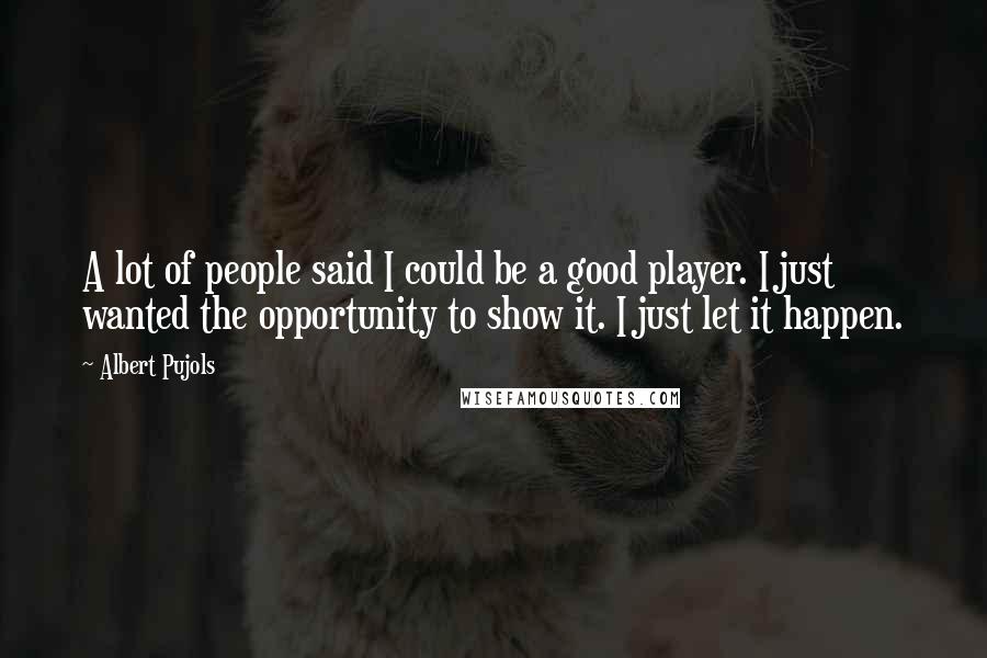 Albert Pujols Quotes: A lot of people said I could be a good player. I just wanted the opportunity to show it. I just let it happen.