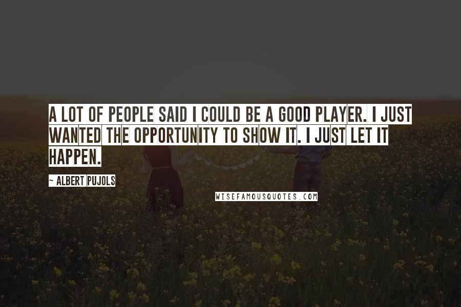 Albert Pujols Quotes: A lot of people said I could be a good player. I just wanted the opportunity to show it. I just let it happen.