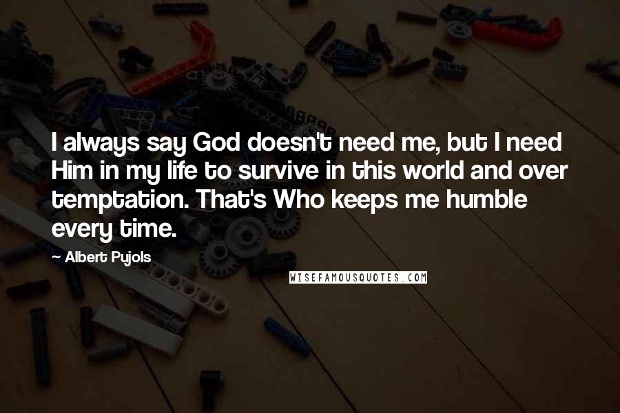 Albert Pujols Quotes: I always say God doesn't need me, but I need Him in my life to survive in this world and over temptation. That's Who keeps me humble every time.